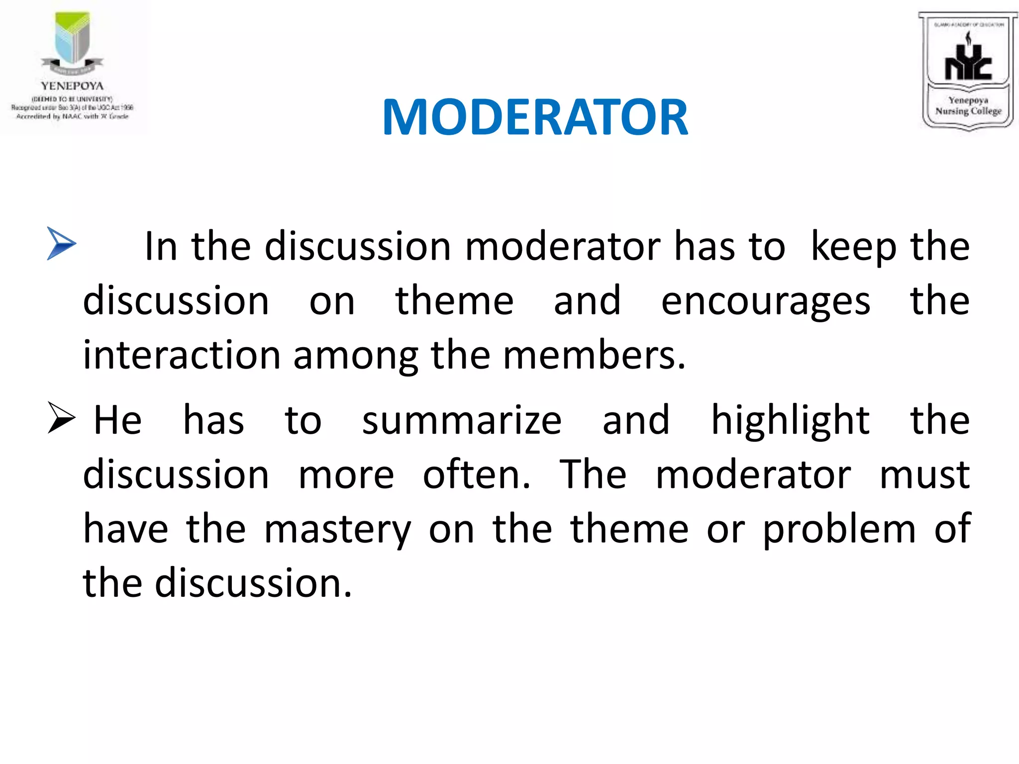 In the discussion moderator has to keep the
discussion on theme and encourages the
interaction among the members.
 He has to summarize and highlight the
discussion more often. The moderator must
have the mastery on the theme or problem of
the discussion.
MODERATOR
 
