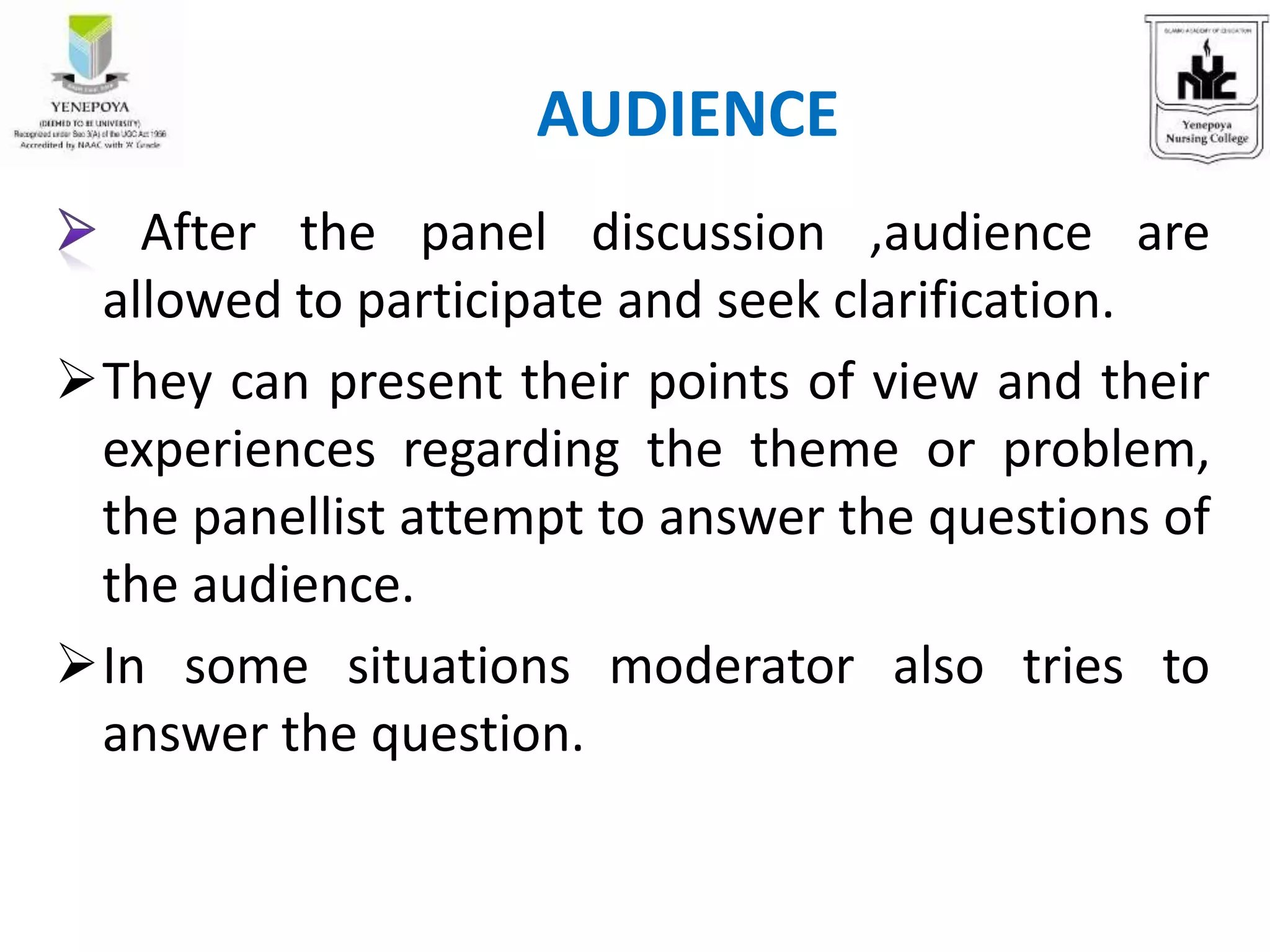 After the panel discussion ,audience are
allowed to participate and seek clarification.
They can present their points of view and their
experiences regarding the theme or problem,
the panellist attempt to answer the questions of
the audience.
In some situations moderator also tries to
answer the question.
AUDIENCE
 