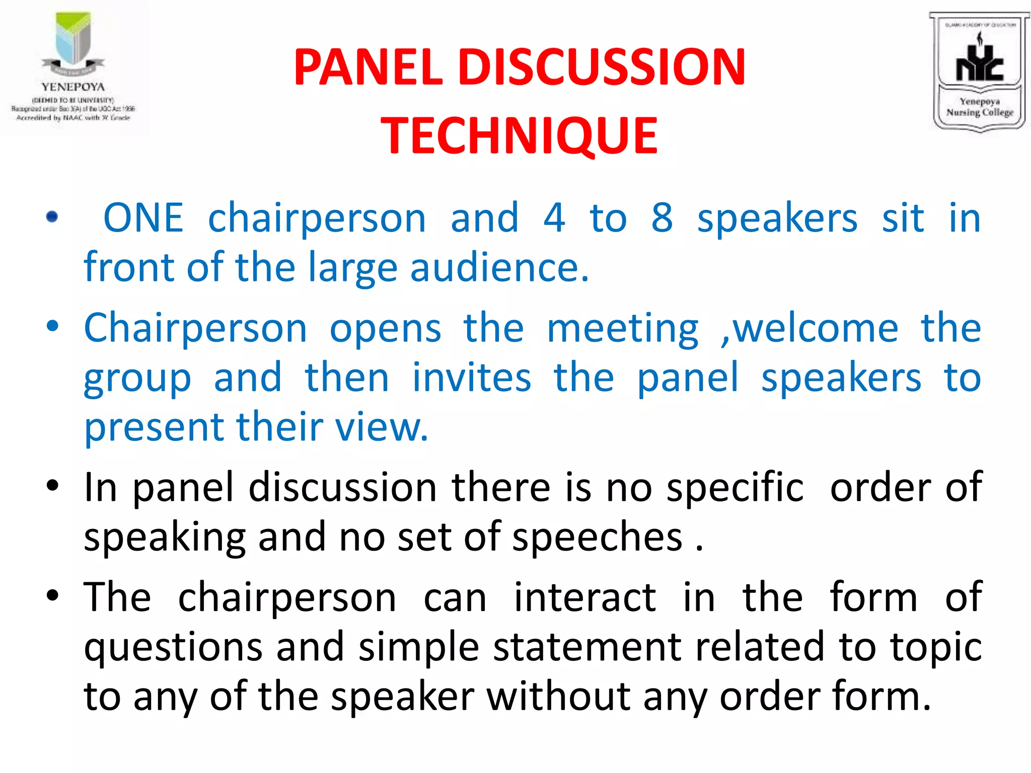ONE chairperson and 4 to 8 speakers sit in
front of the large audience.
• Chairperson opens the meeting ,welcome the
group and then invites the panel speakers to
present their view.
• In panel discussion there is no specific order of
speaking and no set of speeches .
• The chairperson can interact in the form of
questions and simple statement related to topic
to any of the speaker without any order form.
PANEL DISCUSSION
TECHNIQUE
 