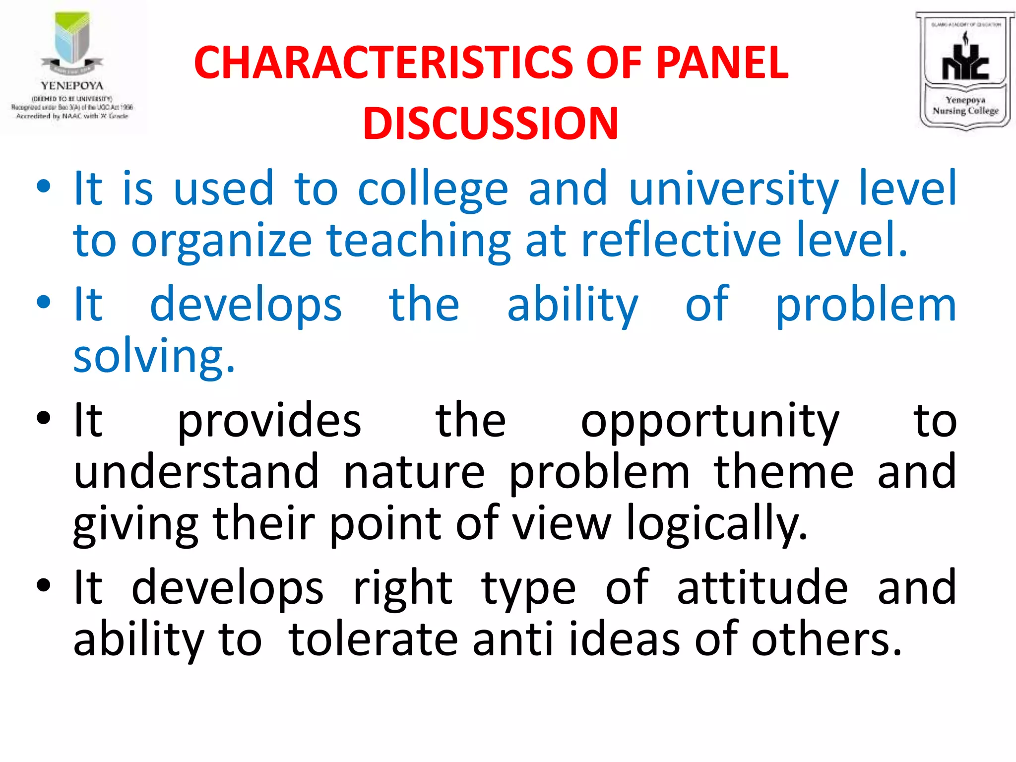 • It is used to college and university level
to organize teaching at reflective level.
• It develops the ability of problem
solving.
• It provides the opportunity to
understand nature problem theme and
giving their point of view logically.
• It develops right type of attitude and
ability to tolerate anti ideas of others.
CHARACTERISTICS OF PANEL
DISCUSSION
 