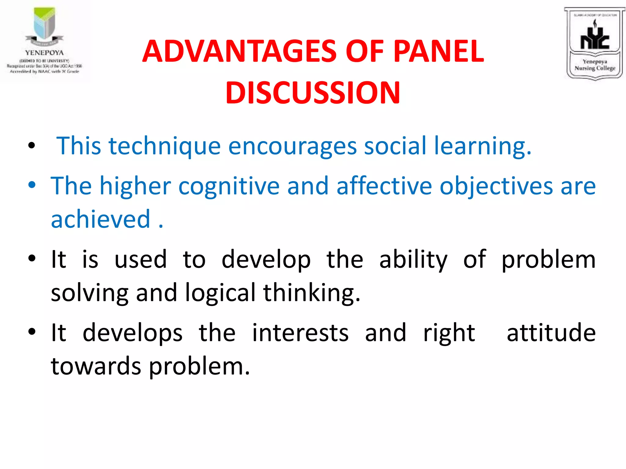 • This technique encourages social learning.
• The higher cognitive and affective objectives are
achieved .
• It is used to develop the ability of problem
solving and logical thinking.
• It develops the interests and right attitude
towards problem.
ADVANTAGES OF PANEL
DISCUSSION
 