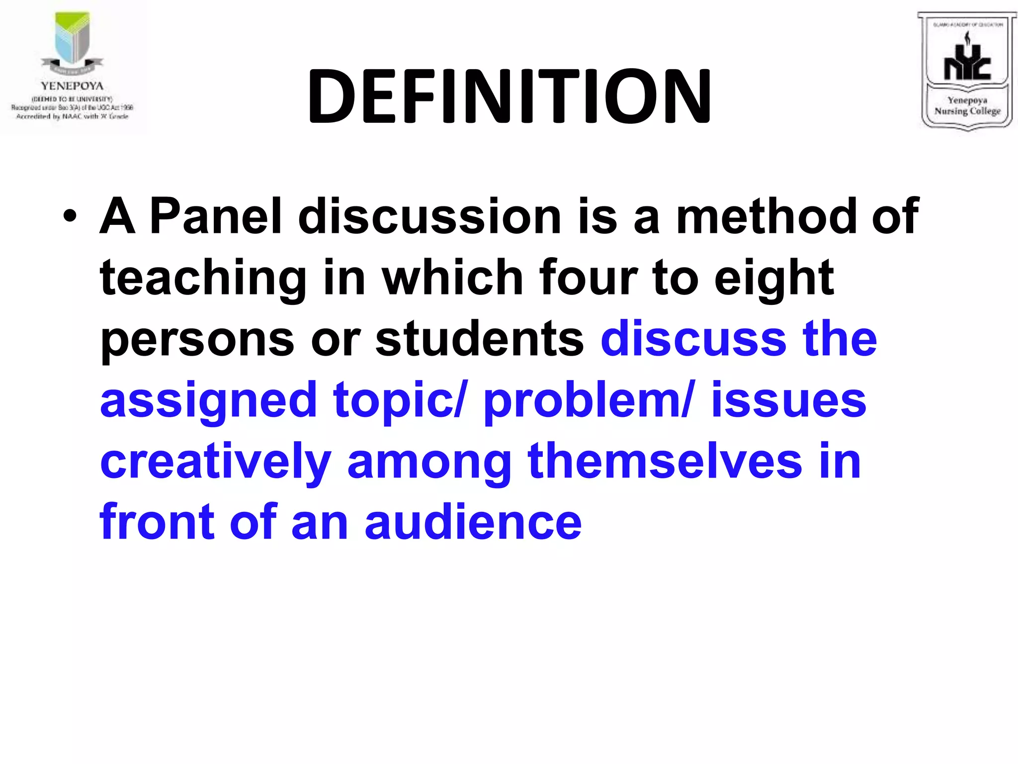 • A Panel discussion is a method of
teaching in which four to eight
persons or students discuss the
assigned topic/ problem/ issues
creatively among themselves in
front of an audience
DEFINITION
 