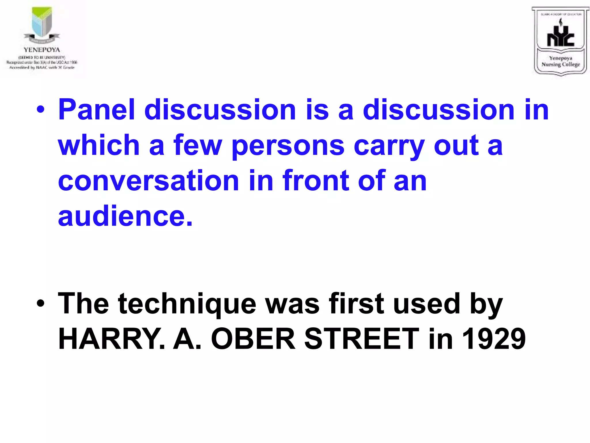 • Panel discussion is a discussion in
which a few persons carry out a
conversation in front of an
audience.
• The technique was first used by
HARRY. A. OBER STREET in 1929
 