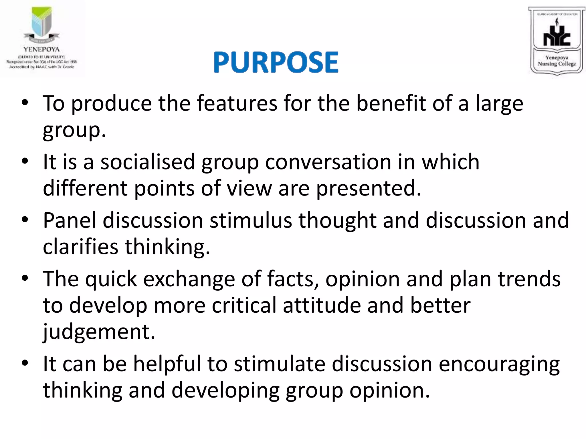 • To produce the features for the benefit of a large
group.
• It is a socialised group conversation in which
different points of view are presented.
• Panel discussion stimulus thought and discussion and
clarifies thinking.
• The quick exchange of facts, opinion and plan trends
to develop more critical attitude and better
judgement.
• It can be helpful to stimulate discussion encouraging
thinking and developing group opinion.
 