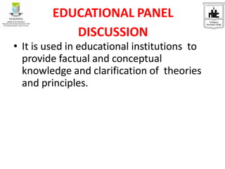 EDUCATIONAL PANEL
DISCUSSION
• It is used in educational institutions to
provide factual and conceptual
knowledge and clarification of theories
and principles.
 