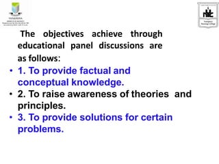 The objectives achieve through
educational panel discussions are
as follows:
• 1. To provide factual and
conceptual knowledge.
• 2. To raise awareness of theories and
principles.
• 3. To provide solutions for certain
problems.
 
