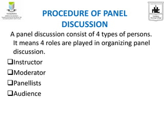 A panel discussion consist of 4 types of persons.
It means 4 roles are played in organizing panel
discussion.
Instructor
Moderator
Panellists
Audience
PROCEDURE OF PANEL
DISCUSSION
 