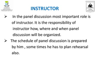  In the panel discussion most important role is
of instructor. It is the responsibility of
instructor how, where and when panel
discussion will be organized.
 The schedule of panel discussion is prepared
by him , some times he has to plan rehearsal
also.
INSTRUCTOR
 
