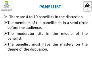  There are 4 to 10 panellists in the discussion.
The members of the panellist sit in a semi circle
before the audience.
The moderator sits in the middle of the
panellist.
The panellist must have the mastery on the
theme of the discussion.
PANELLIST
 
