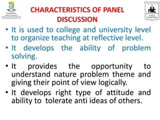 • It is used to college and university level
to organize teaching at reflective level.
• It develops the ability of problem
solving.
• It provides the opportunity to
understand nature problem theme and
giving their point of view logically.
• It develops right type of attitude and
ability to tolerate anti ideas of others.
CHARACTERISTICS OF PANEL
DISCUSSION
 