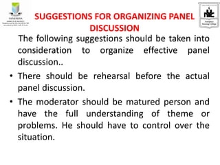 The following suggestions should be taken into
consideration to organize effective panel
discussion..
• There should be rehearsal before the actual
panel discussion.
• The moderator should be matured person and
have the full understanding of theme or
problems. He should have to control over the
situation.
SUGGESTIONS FOR ORGANIZING PANEL
DISCUSSION
 