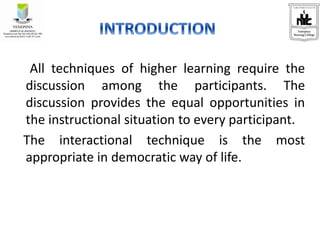 All techniques of higher learning require the
discussion among the participants. The
discussion provides the equal opportunities in
the instructional situation to every participant.
The interactional technique is the most
appropriate in democratic way of life.
 