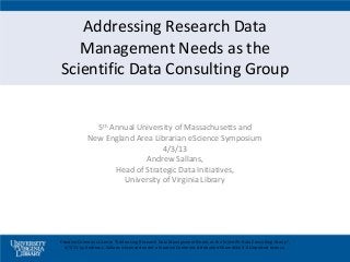 Addressing Research Data
   Management Needs as the
Scientific Data Consulting Group


               5th Annual University of Massachusetts and
             New England Area Librarian eScience Symposium
                                 4/3/13
                            Andrew Sallans,
                    Head of Strategic Data Initiatives,
                      University of Virginia Library




Creative Commons License ”Addressing Research Data Management Needs as the Scientific Data Consulting Group",
  4/3/13 by Andrew L. Sallans is licensed under a Creative Commons Attribution-ShareAlike 3.0 Unported License.
 