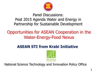 Panel Discussions:
Post 2015 Agenda Water and Energy in
Partnership for Sustainable Development
Opportunities for ASEAN Cooperation in the
Water-Energy-Food Nexus
1
ASEAN STI from Krabi Initiative
National Science Technology and Innovation Policy Office
 