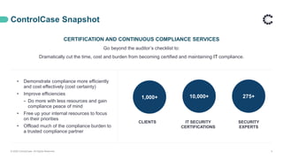 ControlCase Snapshot
CERTIFICATION AND CONTINUOUS COMPLIANCE SERVICES
Go beyond the auditor’s checklist to:
Dramatically cut the time, cost and burden from becoming certified and maintaining IT compliance.
© 2020 ControlCase. All Rights Reserved. 4
• Demonstrate compliance more efficiently
and cost effectively (cost certainty)
• Improve efficiencies
⁃ Do more with less resources and gain
compliance peace of mind
• Free up your internal resources to focus
on their priorities
• Offload much of the compliance burden to
a trusted compliance partner
1,000+ 275+10,000+
CLIENTS IT SECURITY
CERTIFICATIONS
SECURITY
EXPERTS
 