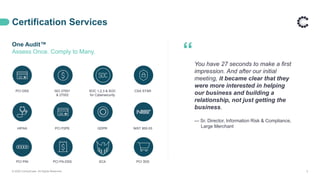 Certification Services
One Audit™
Assess Once. Comply to Many.
© 2020 ControlCase. All Rights Reserved. 5
“You have 27 seconds to make a first
impression. And after our initial
meeting, it became clear that they
were more interested in helping
our business and building a
relationship, not just getting the
business.
— Sr. Director, Information Risk & Compliance,
Large Merchant
PCI DSS ISO 27001
& 27002
SOC 1,2,3 & SOC
for Cybersecurity
CSA STAR
HIPAA PCI P2PE GDPR NIST 800-53
PCI PIN PCI PA-DSS SCA PCI 3DS
 