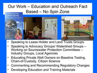 Our Work – Education and Outreach Fact
Based – No Spin Zone
• Speaking to Lease Holder and Land Trusts Groups
• Speaking to Advocacy Groups/ Watershed Groups –
Working on Sourcewater Protection Committees –
Industry Groups, Local Agencies
• Educating Private Well Owners on Baseline Testing,
Chain-of-Custody, Citizen Science
• Commenting and Recommending Regulatory Changes
• Developing Education and Training Materials
 