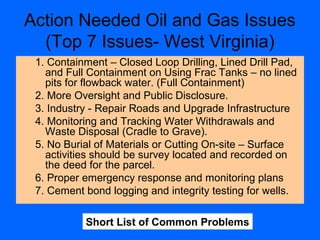 Action Needed Oil and Gas Issues
(Top 7 Issues- West Virginia)
1. Containment – Closed Loop Drilling, Lined Drill Pad,
and Full Containment on Using Frac Tanks – no lined
pits for flowback water. (Full Containment)
2. More Oversight and Public Disclosure.
3. Industry - Repair Roads and Upgrade Infrastructure
4. Monitoring and Tracking Water Withdrawals and
Waste Disposal (Cradle to Grave).
5. No Burial of Materials or Cutting On-site – Surface
activities should be survey located and recorded on
the deed for the parcel.
6. Proper emergency response and monitoring plans
7. Cement bond logging and integrity testing for wells.
Short List of Common Problems
 