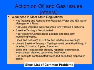 Action on Oil and Gas Issues
(others)
• Weakness in Most State Regulations
– Not Treating and Reusing the Flowback Water and NO Water
Management Plans
– Not Using Degrade Water Sources for Hydraulic Fracturing
– Baseline Testing is Very Limited
– Not Requiring Cement Bond Logging and long-term
monitoring/testing.
– Fines and Fees are TOO Low and inadequate oversight
– Limited Baseline Testing – Testing should be at Predrilling, 3
months, 6 months, 1 year, 2 year, etc.
– Spills and Releases not properly reported, documented,
investigated, cleaned up, and no final report.
– Use lined pits contaminated water and permitting disposal in
place!
Short List of Common Problems
 