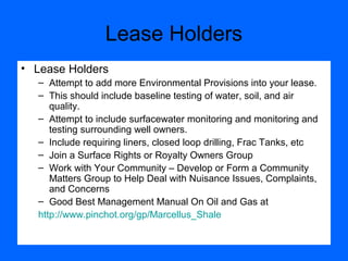 Lease Holders
• Lease Holders
– Attempt to add more Environmental Provisions into your lease.
– This should include baseline testing of water, soil, and air
quality.
– Attempt to include surfacewater monitoring and monitoring and
testing surrounding well owners.
– Include requiring liners, closed loop drilling, Frac Tanks, etc
– Join a Surface Rights or Royalty Owners Group
– Work with Your Community – Develop or Form a Community
Matters Group to Help Deal with Nuisance Issues, Complaints,
and Concerns
– Good Best Management Manual On Oil and Gas at
http://www.pinchot.org/gp/Marcellus_Shale
 