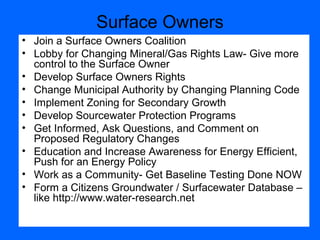 Surface Owners
• Join a Surface Owners Coalition
• Lobby for Changing Mineral/Gas Rights Law- Give more
control to the Surface Owner
• Develop Surface Owners Rights
• Change Municipal Authority by Changing Planning Code
• Implement Zoning for Secondary Growth
• Develop Sourcewater Protection Programs
• Get Informed, Ask Questions, and Comment on
Proposed Regulatory Changes
• Education and Increase Awareness for Energy Efficient,
Push for an Energy Policy
• Work as a Community- Get Baseline Testing Done NOW
• Form a Citizens Groundwater / Surfacewater Database –
like http://www.water-research.net
 
