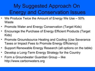 My Suggested Approach On
Energy and Conservation Issues
• We Produce Twice the Amount of Energy We Use – 50%
Waste
• Promote Water and Energy Conservation (Target Kids)
• Encourage the Purchase of Energy Efficient Products (Target
Kids)
• Promote Groundsource Heating and Cooling (Use Severance
Taxes or Impact Fees to Promote Energy Efficiency)
• Support Renewable Energy Research (all options on the table)
• Develop a Long-Term Energy Strategy for the Country
• Form a Groundwater Guardian Group – like
http://www.carbonwaters.org
 