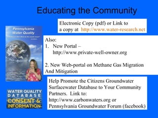 Educating the Community
Electronic Copy (pdf) or Link to
a copy at http://www.water-research.net
Also:
1. New Portal –
http://www.private-well-owner.org
2. New Web-portal on Methane Gas Migration
And Mitigation
Help Promote the Citizens Groundwater
Surfacewater Database to Your Community
Partners. Link to:
http://www.carbonwaters.org or
Pennsylvania Groundwater Forum (facebook)
 