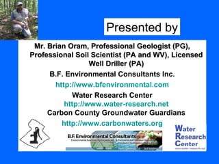 Mr. Brian Oram, Professional Geologist (PG),Mr. Brian Oram, Professional Geologist (PG),
Professional Soil Scientist (PA and WV), LicensedProfessional Soil Scientist (PA and WV), Licensed
Well Driller (PA)Well Driller (PA)
B.F. Environmental Consultants Inc.
http://www.bfenvironmental.com
Water Research Center
http://www.water-research.net
Carbon County Groundwater Guardians
http://www.carbonwaters.org
Presented by
 