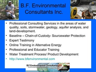 B.F. Environmental
Consultants Inc.
• Professional Consulting Services in the areas of water
quality, soils, stormwater, geology, aquifer analysis, and
land-development.
• Baseline – Chain-of-Custody- Sourcewater Protection
• Expert Testimony
• Online Training in Alternative Energy
• Professional and Educator Training
• Water Treatment Process/ Product Development
• http://www.bfenvironmental.com
 