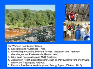 Our Work on Coal Legacy Issues
1. Education and Awareness – Kids
2. Developing Innovative Solutions for Use, Mitigation, and Treatment
(Local Agencies, Professionals, Researchers)
3. Mine Land Reclamation and AMD Treatment
4. Assisting in Health Based Research, such as Polycythemia vera and Private
Well Water Testing and Analysis.
5. Events – Rain Barrel Workshops and Energy Expos (2009 and 2010)
 