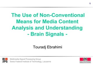 1
Multimedia Signal Processing Group
Swiss Federal Institute of Technology, Lausanne
The Use of Non-Conventional
Means for Media Content
Analysis and Understanding
- Brain Signals -
Touradj Ebrahimi
 