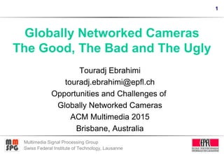 1
Multimedia Signal Processing Group
Swiss Federal Institute of Technology, Lausanne
Globally Networked Cameras
The Good, The Bad and The Ugly
Touradj Ebrahimi
touradj.ebrahimi@epfl.ch
Opportunities and Challenges of
Globally Networked Cameras
ACM Multimedia 2015
Brisbane, Australia
 