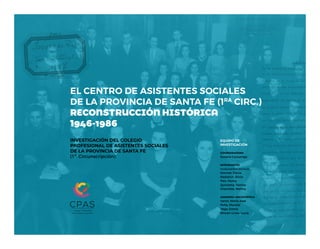 EL CENTRO DE ASISTENTES SOCIALES
DE LA PROVINCIA DE SANTA FE (1RA
CIRC.)
RECONSTRUCCIÓN HISTÓRICA
1946-1986
INVESTIGACIÓN DEL COLEGIO
PROFESIONAL DE ASISTENTES SOCIALES
DE LA PROVINCIA DE SANTA FE
(1ª. Circunscripción)
EQUIPO DE
INVESTIGACIÓN
coordinadora
Susana Cazzaniga
integrantes
trabajadoras sociales
Donnet, Flavia
Nadalich, Silvia
Pais, Fanny
Quintana, Yanina
Chechele, Melina
asesoría archivística
Vanni, María José
Peña, Mariela
Vega, Estela
Rincón Linos, Lucía
 