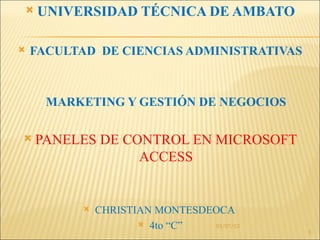    UNIVERSIDAD TÉCNICA DE AMBATO

   FACULTAD DE CIENCIAS ADMINISTRATIVAS



      MARKETING Y GESTIÓN DE NEGOCIOS

   PANELES DE CONTROL EN MICROSOFT
                 ACCESS


              CHRISTIAN MONTESDEOCA
                       4to “C”  01/07/12
                                            1
 