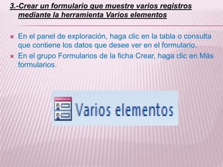 3.-Crear un formulario que muestre varios registros
   mediante la herramienta Varios elementos

   En el panel de exploración, haga clic en la tabla o consulta
    que contiene los datos que desee ver en el formulario.
   En el grupo Formularios de la ficha Crear, haga clic en Más
    formularios.
 