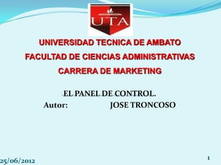 UNIVERSIDAD TECNICA DE AMBATO
       FACULTAD DE CIENCIAS ADMINISTRATIVAS
                CARRERA DE MARKETING

                  EL PANEL DE CONTROL.
              Autor:        JOSE TRONCOSO




25/06/2012                                    1
 