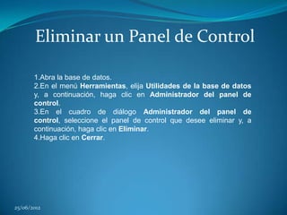 Eliminar un Panel de Control

       1.Abra la base de datos.
       2.En el menú Herramientas, elija Utilidades de la base de datos
       y, a continuación, haga clic en Administrador del panel de
       control.
       3.En el cuadro de diálogo Administrador del panel de
       control, seleccione el panel de control que desee eliminar y, a
       continuación, haga clic en Eliminar.
       4.Haga clic en Cerrar.




25/06/2012
 