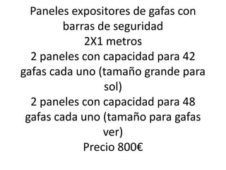 Paneles expositores de gafas con
         barras de seguridad
             2X1 metros
  2 paneles con capacidad para 42
gafas cada uno (tamaño grande para
                 sol)
  2 paneles con capacidad para 48
 gafas cada uno (tamaño para gafas
                 ver)
             Precio 800€
 