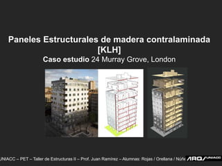 Paneles Estructurales de madera contralaminada [KLH] Caso estudio 24 Murray Grove, London UNIACC – PET – Taller de Estructuras II – Prof. Juan Ramírez – Alumnas: Rojas / Orellana / Núñez  