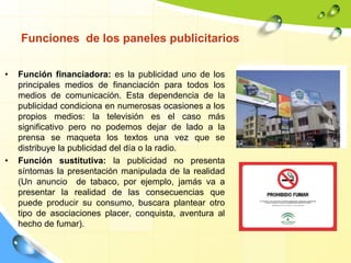 Funciones de los paneles publicitarios
• Función financiadora: es la publicidad uno de los
principales medios de financiación para todos los
medios de comunicación. Esta dependencia de la
publicidad condiciona en numerosas ocasiones a los
propios medios: la televisión es el caso más
significativo pero no podemos dejar de lado a la
prensa se maqueta los textos una vez que se
distribuye la publicidad del día o la radio.
• Función sustitutiva: la publicidad no presenta
síntomas la presentación manipulada de la realidad
(Un anuncio de tabaco, por ejemplo, jamás va a
presentar la realidad de las consecuencias que
puede producir su consumo, buscara plantear otro
tipo de asociaciones placer, conquista, aventura al
hecho de fumar).
 