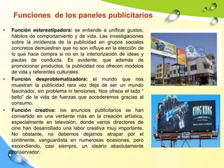 Funciones de los paneles publicitarios
• Función estereotipadora: se entiende a unificar gustos,
hábitos de comportamiento y de vida. Las investigaciones
sobre la incidencia de la publicidad en grupos sociales
concretos demuestran que no son influye en la elección de
lo que hace compra si no en la interiorización de ideas y
pautas de conducta. Es evidente, que además de
promocionar productos, la publicidad nos ofrecen modelos
de vida y referentes culturales.
• Función desproblematizadora: el mundo que nos
muestran la publicidad rara vez deja de ser un mundo
fascinador, sin problema ni tensiones. Nos ofrece el lado “
bello” de la vida de fuerzas que accederemos gracias al
consumo.
• Función creativa: los anuncios publicitarios se han
convertido en una vertiente más en la creación artística,
especialmente en televisión, donde varios directores de
cine han desarrollado una labor creativa muy importante.
No obstante, no debemos dejarnos atrapar por el
continente, vanguardista en numerosas ocasiones, pero
escondiendo, casi siempre, un ideario absolutamente
conservador.
 