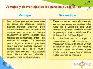 Ventajas y desventajas de los paneles publicitarios
Ventajas
• Los carteles pueden ser colocados
en calles de afluencia masiva.
Existen muchas opciones para
colocar carteles cerca a centros de
compra, por lo que se pueden
considerar el último impacto que
recibirá un consumidor antes de
realizar la compra. Tu mensaje
puede llegar a personas que tiene
una vida muy agitada, jóvenes y
trabajadores que pasa mucho
tiempo fuera de casa y que apenas
tienen tiempo de ver televisión,
escuchar radio en el periódicos.
Desventajas
• Tiene un escaso nivel de atención
ya que las personas pueden estar
fuera así lo verán por sólo unos
cuantos segundos, también cuenta
la gente que pasa en vehículos. Por
lo tanto en su mensaje fugaz.
• Su impacto en la compra o
reconocimiento del producto o
marca son difíciles de medir ya que
el anuncio será visto por muchas
personas, entre las cuales puede
existir un gran porcentaje a quienes
no les interesa su mensaje.
 