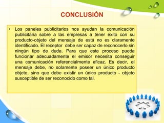 CONCLUSIÓN
• Los paneles publicitarios nos ayudan la comunicación
publicitaria sobre a las empresas a tener éxito con su
producto-objeto del mensaje de está no es claramente
identificado. El receptor debe ser capaz de reconocerlo sin
ningún tipo de duda. Para que este proceso pueda
funcionar adecuadamente el emisor necesita conseguir
una comunicación referencialmente eficaz. Es decir, el
mensaje debe, no solamente poseer un único producto
objeto, sino que debe existir un único producto - objeto
susceptible de ser reconocido como tal.
 