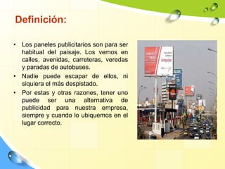 Definición:
• Los paneles publicitarios son para ser
habitual del paisaje. Los vemos en
calles, avenidas, carreteras, veredas
y paradas de autobuses.
• Nadie puede escapar de ellos, ni
siquiera el más despistado.
• Por estas y otras razones, tener uno
puede ser una alternativa de
publicidad para nuestra empresa,
siempre y cuando lo ubiquemos en el
lugar correcto.
 