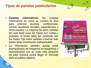 Tipos de paneles publicitarios
• Carteles informativos: los carteles
informativos es como su nombre lo dice
para informar eventos, conferencias,
cursos, reuniones sociales, espectáculos y
otros eventos. La mayoría de estos carteles
tan solo texto pues las frases son cortas y
precisas, el fondo debe ser contraste con
las frases. Ojo estos carteles o banner sólo
deben tener información indispensable.
• La información también puede estar
acompañados de imágenes en tipografías y
acompañados con un texto más pequeño
de esta manera podrá llegar el mensaje
claro al público objetivo.
 