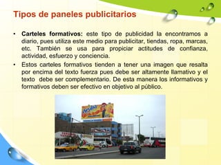 • Carteles formativos: este tipo de publicidad la encontramos a
diario, pues utiliza este medio para publicitar, tiendas, ropa, marcas,
etc. También se usa para propiciar actitudes de confianza,
actividad, esfuerzo y conciencia.
• Estos carteles formativos tienden a tener una imagen que resalta
por encima del texto fuerza pues debe ser altamente llamativo y el
texto debe ser complementario. De esta manera los informativos y
formativos deben ser efectivo en objetivo al público.
Tipos de paneles publicitarios
 