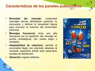 Características de los paneles publicitarios
• Brevedad del mensaje: creatividad
mensajes breves identifiquen producto, lo
demuestre y definan la necesidad básica
para provocar la reacción del consumidor
potencial.
• Mensajes frecuencia: tiene una alta
frecuencia por la repetición del mensaje en
puntos estratégicos; con costos bajos y
rentables.
• Adaptabilidad de cobertura: permite al
anunciante llegar con precisión absoluta al
mercado específico donde está posavasos
canales de distribución.
• Ubicación: lugares abiertos.
 