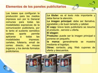 Elementos de los paneles publicitarios
Las bases que configuran la
producción para los medios
impresos son por lo General
comunes para todas las
modalidades expresivas de la
comunicación publicitaria, por
lo tanto el sustento semiótico
cartees aparte permite
aplicarse a todas las
modalidades impresas:
carteles, folletería, email de
correo directo, de mouse
órganos, y los demás formatos
publicitarios.
La titular: es el texto más importante y
debe llamar la atención.
La imagen principal: debe ser llamativa,
agradable y de buen tamaño y calidad.
El copy: breve texto publicitario se resume
el producto , servicio u oferta.
El slogan:
Producto: puede ser la imagen principal o
ponerse en pequeño.
la marca: generalmente se muestra
mediante el logotipo.
Otros: contacto, pág. Web cupones de
oferta y descuentos.
 