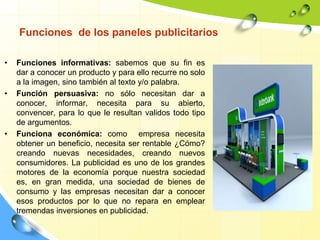 Funciones de los paneles publicitarios
• Funciones informativas: sabemos que su fin es
dar a conocer un producto y para ello recurre no solo
a la imagen, sino también al texto y/o palabra.
• Función persuasiva: no sólo necesitan dar a
conocer, informar, necesita para su abierto,
convencer, para lo que le resultan validos todo tipo
de argumentos.
• Funciona económica: como empresa necesita
obtener un beneficio, necesita ser rentable ¿Cómo?
creando nuevas necesidades, creando nuevos
consumidores. La publicidad es uno de los grandes
motores de la economía porque nuestra sociedad
es, en gran medida, una sociedad de bienes de
consumo y las empresas necesitan dar a conocer
esos productos por lo que no repara en emplear
tremendas inversiones en publicidad.
 