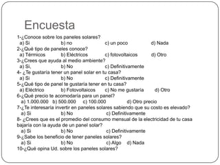 Encuesta
1-¿Conoce sobre los paneles solares?
 a) Si               b) no                c) un poco             d) Nada
2-¿Qué tipo de paneles conoce?
 a) Térmicos         b) Eléctricos        c) fotovoltaicos       d) Otro
3-¿Crees que ayuda al medio ambiente?
 a) Si,              b) No                c) Definitivamente
4- ¿Te gustaría tener un panel solar en tu casa?
 a) Si               b) No                c) Definitivamente
5-¿Qué tipo de panel te gustaría tener en tu casa?
 a) Eléctrico        b) Fotovoltaicos     c) No me gustaría        d) Otro
6-¿Qué precio te acomodaría para un panel?
  a) 1.000.000 b) 500.000 c) 100.000                  d) Otro precio
7-¿Te interesaría invertir en paneles solares sabiendo que su costo es elevado?
  a) Si              b) No                 c) Definitivamente
8- ¿Crees que es el promedio del consumo mensual de la electricidad de tu casa
bajaría con la ayuda de un panel solar?
  a) Si              b) No                 c) Definitivamente
9-¿Sabe los beneficio de tener paneles solares?
  a) Si              b) No                 c) Algo d) Nada
10-¿Qué opina Ud. sobre los paneles solares?
 